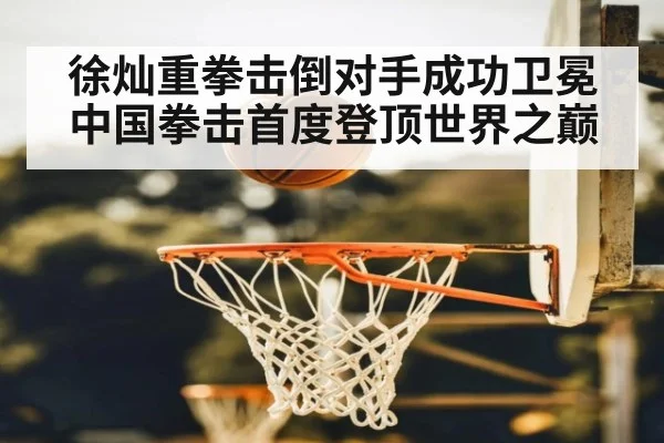 徐灿重拳击倒对手成功卫冕 中国拳击首度登顶世界之巅