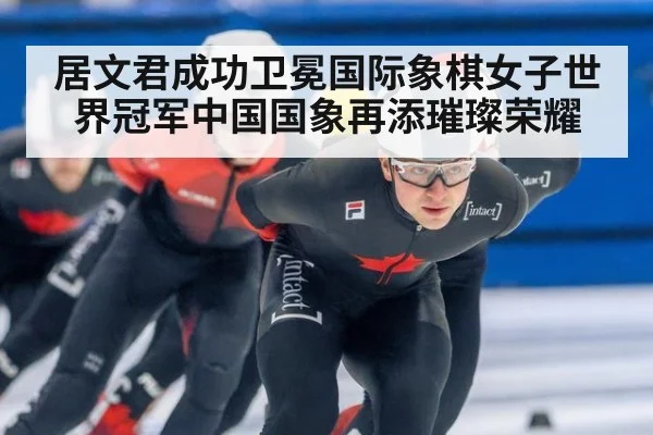 居文君成功卫冕国际象棋女子世界冠军中国国象再添璀璨荣耀