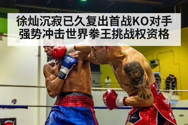 徐灿沉寂已久复出首战KO对手强势冲击世界拳王挑战权资格